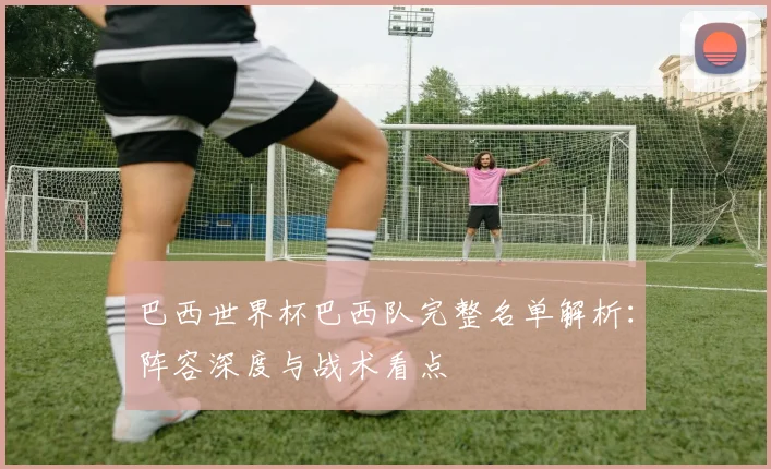 巴西世界杯巴西队完整名单解析：阵容深度与战术看点
