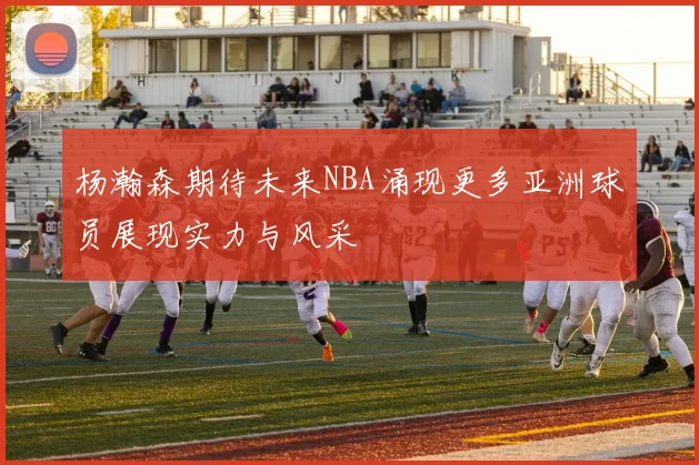 杨瀚森期待未来NBA涌现更多亚洲球员展现实力与风采