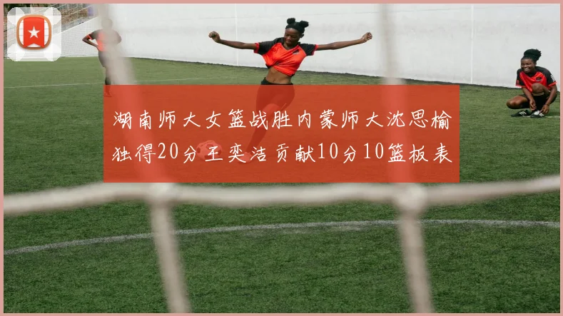 湖南师大女篮战胜内蒙师大沈思榆独得20分王奕洁贡献10分10篮板表现出色
